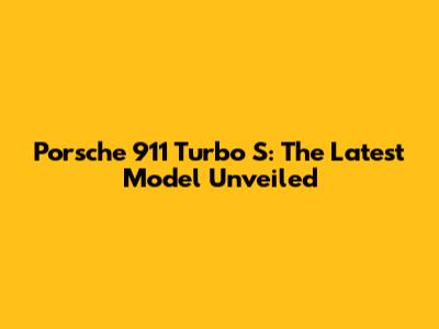 Porsche 911 Turbo S: The Latest Model Unveiled