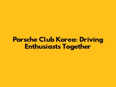 Porsche Club Korea: Driving Enthusiasts Together