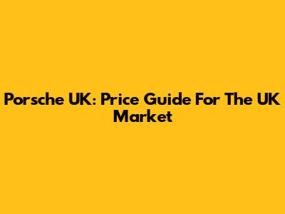 Porsche UK: Price Guide For The UK Market