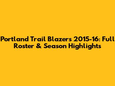 Portland Trail Blazers 2015-16: Full Roster & Season Highlights
