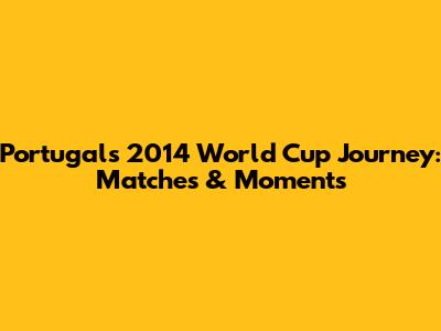 Portugal's 2014 World Cup Journey: Matches & Moments