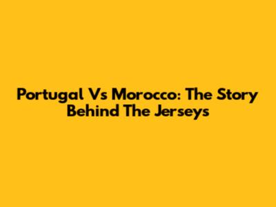 Portugal Vs Morocco: The Story Behind The Jerseys
