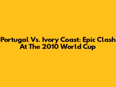 Portugal Vs. Ivory Coast: Epic Clash At The 2010 World Cup