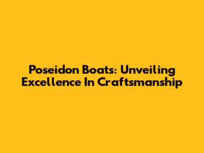 Poseidon Boats: Unveiling Excellence In Craftsmanship
