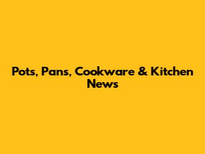 Pots, Pans, Cookware & Kitchen News
