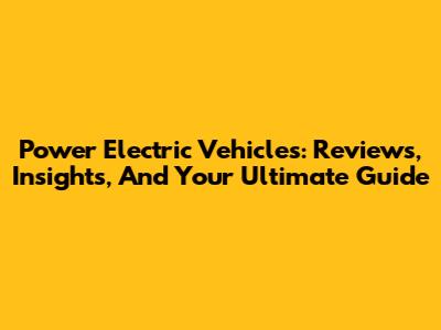 Power Electric Vehicles: Reviews, Insights, And Your Ultimate Guide
