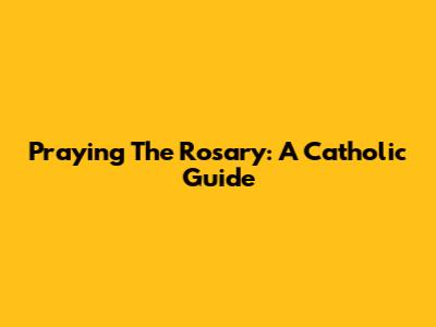 Praying The Rosary: A Catholic Guide