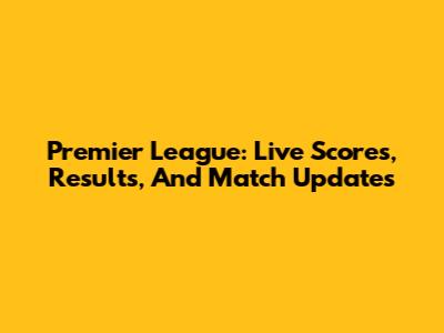 Premier League: Live Scores, Results, And Match Updates