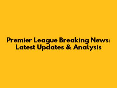 Premier League Breaking News: Latest Updates & Analysis