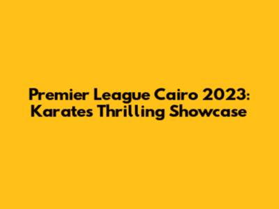 Premier League Cairo 2023: Karate's Thrilling Showcase