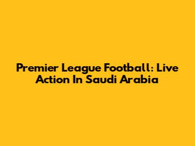 Premier League Football: Live Action In Saudi Arabia