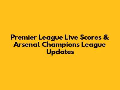 Premier League Live Scores & Arsenal Champions League Updates