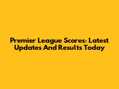 Premier League Scores: Latest Updates And Results Today