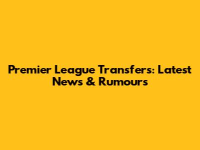 Premier League Transfers: Latest News & Rumours