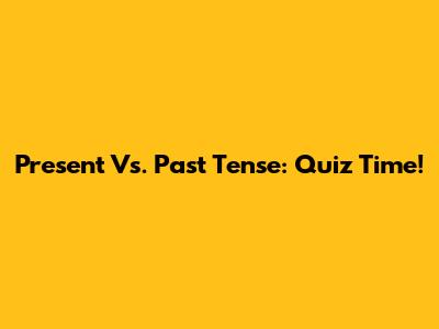 Present Vs. Past Tense: Quiz Time!