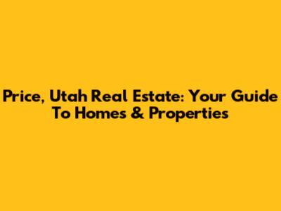 Price, Utah Real Estate: Your Guide To Homes & Properties