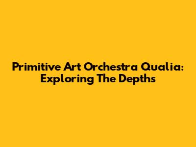Primitive Art Orchestra Qualia: Exploring The Depths