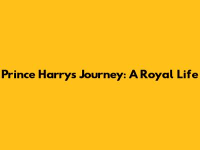 Prince Harry's Journey: A Royal Life