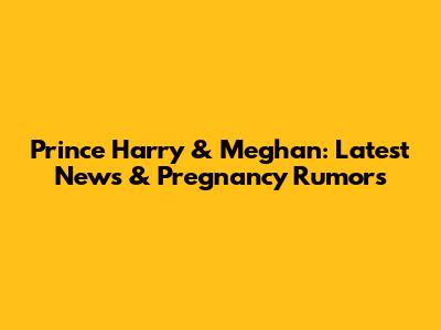 Prince Harry & Meghan: Latest News & Pregnancy Rumors