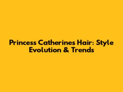 Princess Catherine's Hair: Style Evolution & Trends