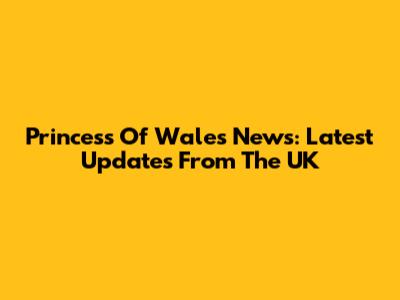 Princess Of Wales News: Latest Updates From The UK