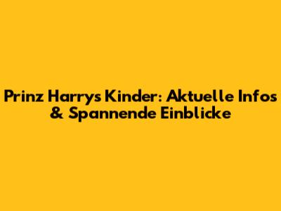 Prinz Harrys Kinder: Aktuelle Infos & Spannende Einblicke