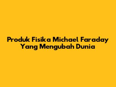 Produk Fisika Michael Faraday Yang Mengubah Dunia