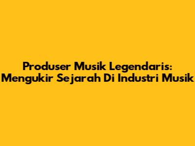 Produser Musik Legendaris: Mengukir Sejarah Di Industri Musik