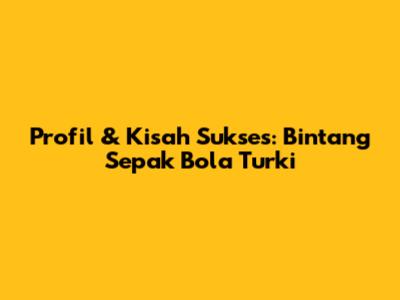 Profil & Kisah Sukses: Bintang Sepak Bola Turki