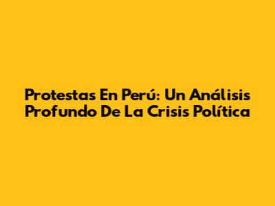 Protestas En Perú: Un Análisis Profundo De La Crisis Política