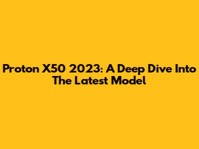 Proton X50 2023: A Deep Dive Into The Latest Model
