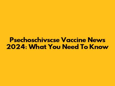Psechoschivscse Vaccine News 2024: What You Need To Know