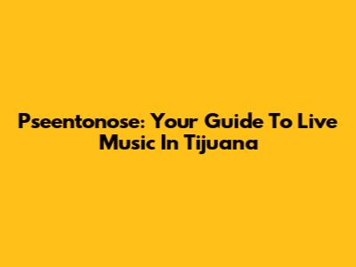 Pseentonose: Your Guide To Live Music In Tijuana