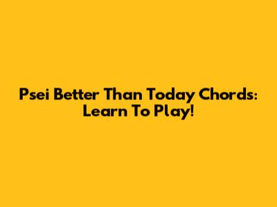Psei Better Than Today Chords: Learn To Play!