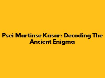 Psei Martinse Kasar: Decoding The Ancient Enigma
