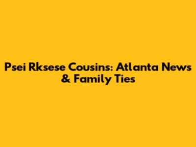 Psei Rksese Cousins: Atlanta News & Family Ties