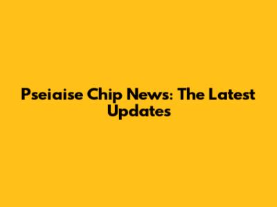 Pseiaise Chip News: The Latest Updates