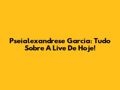 Pseialexandrese Garcia: Tudo Sobre A Live De Hoje!