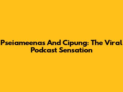 Pseiameenas And Cipung: The Viral Podcast Sensation