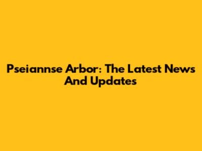 Pseiannse Arbor: The Latest News And Updates