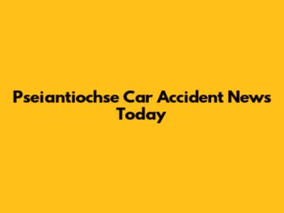 Pseiantiochse Car Accident News Today