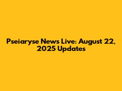 Pseiaryse News Live: August 22, 2025 Updates