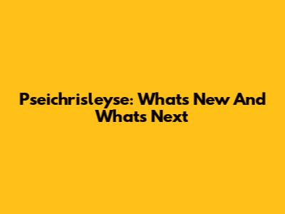 Pseichrisleyse: What's New And What's Next