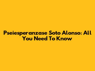 Pseiesperanzase Soto Alonso: All You Need To Know