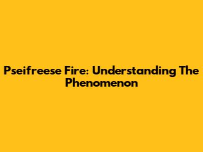 Pseifreese Fire: Understanding The Phenomenon