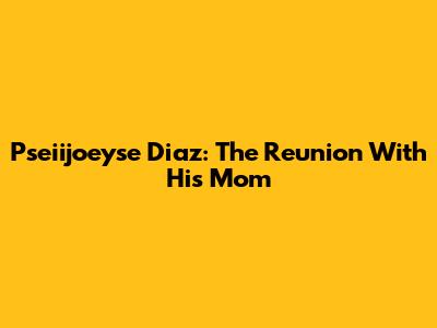 Pseiijoeyse Diaz: The Reunion With His Mom