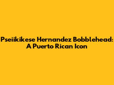 Pseiikikese Hernandez Bobblehead: A Puerto Rican Icon
