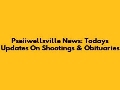 Pseiiwellsville News: Today's Updates On Shootings & Obituaries