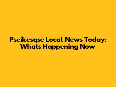Pseikesqse Local News Today: What's Happening Now