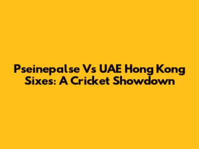 Pseinepalse Vs UAE Hong Kong Sixes: A Cricket Showdown